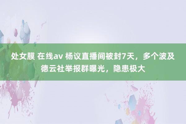 处女膜 在线av 杨议直播间被封7天，多个波及德云社举报群曝光，隐患极大