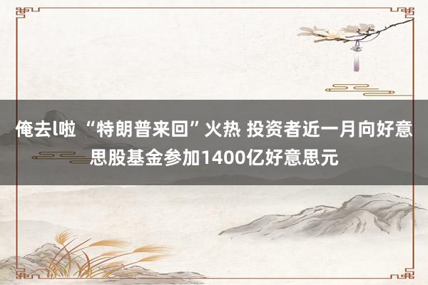 俺去l啦 “特朗普来回”火热 投资者近一月向好意思股基金参加1400亿好意思元