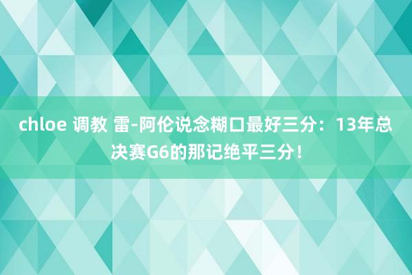 chloe 调教 雷-阿伦说念糊口最好三分：13年总决赛G6的那记绝平三分！