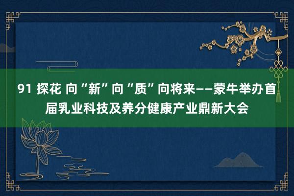 91 探花 向“新”向“质”向将来——蒙牛举办首届乳业科技及养分健康产业鼎新大会