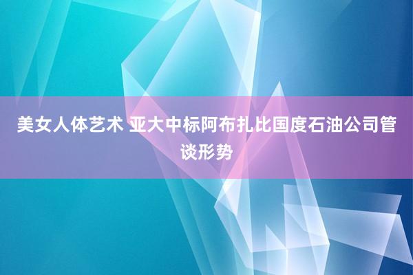 美女人体艺术 亚大中标阿布扎比国度石油公司管谈形势