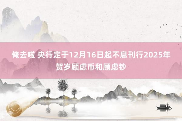 俺去啦 央行定于12月16日起不息刊行2025年贺岁顾虑币和顾虑钞