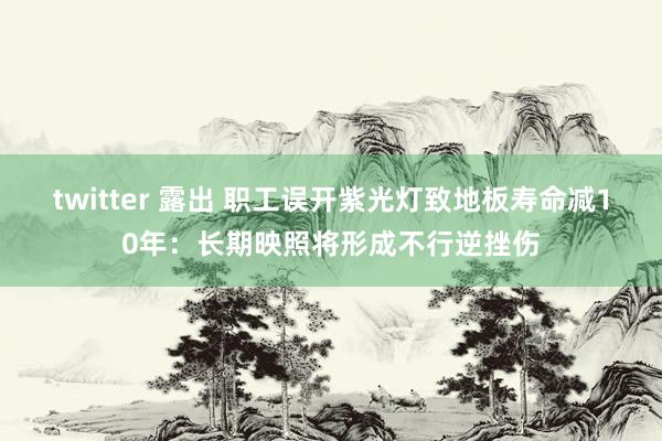 twitter 露出 职工误开紫光灯致地板寿命减10年：长期映照将形成不行逆挫伤