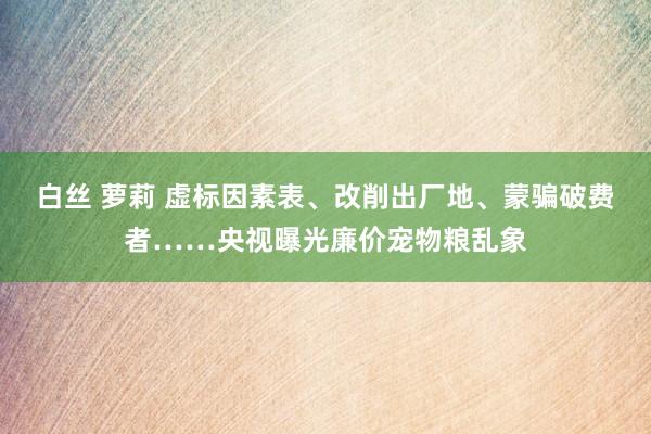 白丝 萝莉 虚标因素表、改削出厂地、蒙骗破费者……央视曝光廉价宠物粮乱象