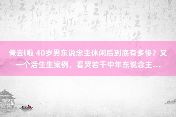 俺去l啦 40岁男东说念主休闲后到底有多惨？又一个活生生案例，看哭若干中年东说念主…