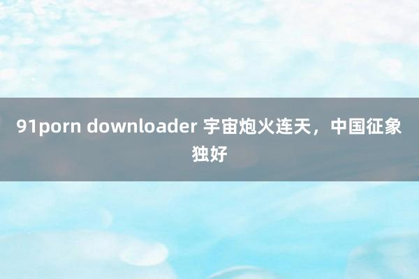 91porn downloader 宇宙炮火连天，中国征象独好