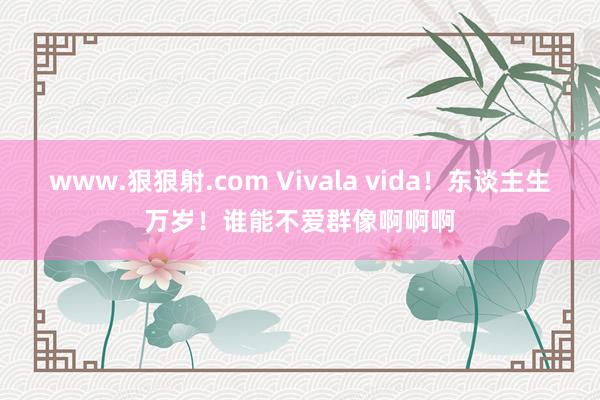 www.狠狠射.com Vivala vida！东谈主生万岁！谁能不爱群像啊啊啊