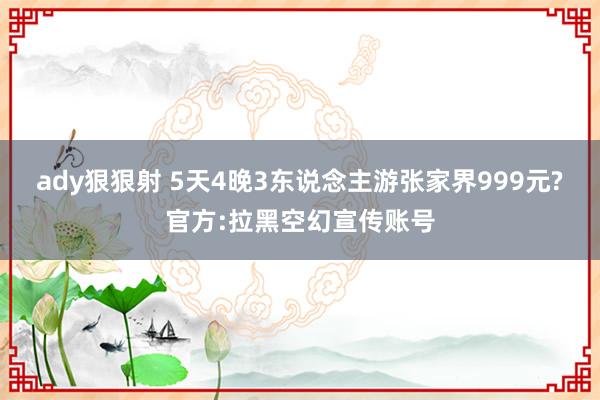 ady狠狠射 5天4晚3东说念主游张家界999元?官方:拉黑空幻宣传账号