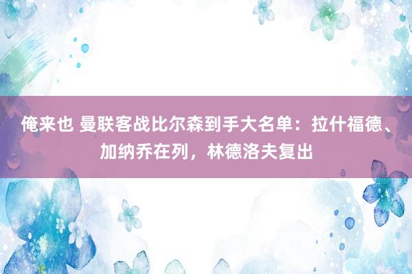 俺来也 曼联客战比尔森到手大名单：拉什福德、加纳乔在列，林德洛夫复出