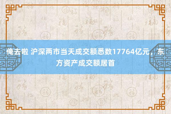 俺去啦 沪深两市当天成交额悉数17764亿元，东方资产成交额居首