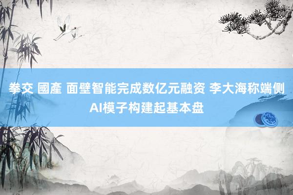 拳交 國產 面壁智能完成数亿元融资 李大海称端侧AI模子构建起基本盘