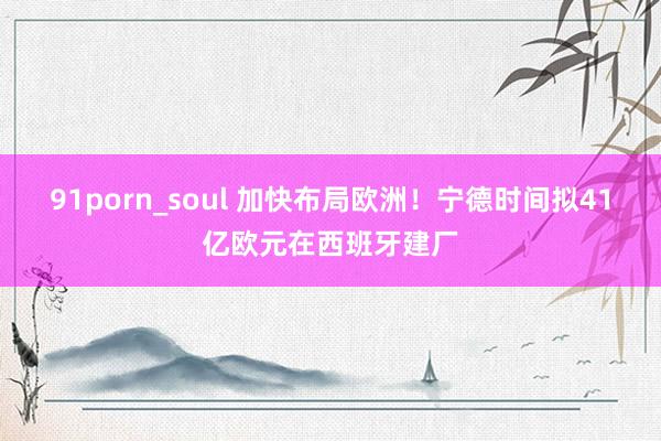 91porn_soul 加快布局欧洲！宁德时间拟41亿欧元在西班牙建厂