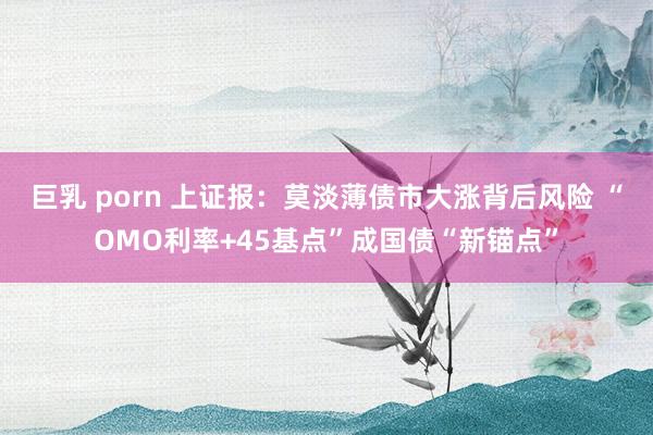 巨乳 porn 上证报：莫淡薄债市大涨背后风险 “OMO利率+45基点”成国债“新锚点”