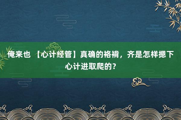 俺来也 【心计经管】真确的袼褙，齐是怎样摁下心计进取爬的？