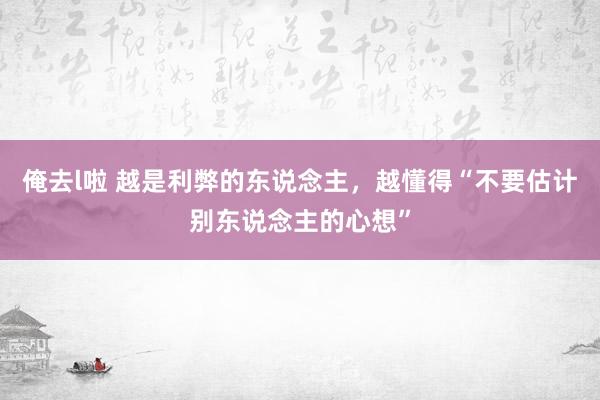 俺去l啦 越是利弊的东说念主，越懂得“不要估计别东说念主的心想”