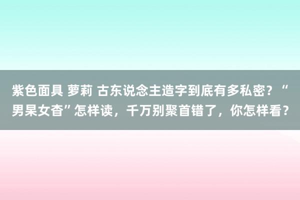 紫色面具 萝莉 古东说念主造字到底有多私密？“男杲女杳”怎样读，千万别聚首错了，你怎样看？