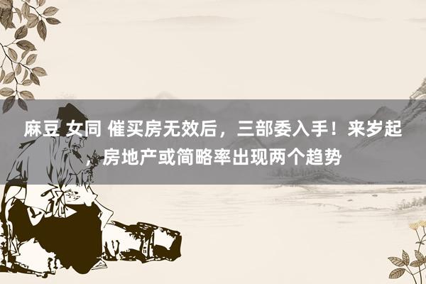 麻豆 女同 催买房无效后，三部委入手！来岁起，房地产或简略率出现两个趋势