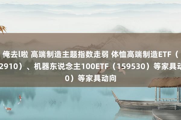 俺去l啦 高端制造主题指数走弱 体恤高端制造ETF（562910）、机器东说念主100ETF（159530）等家具动向