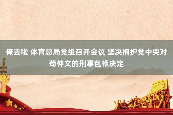 俺去啦 体育总局党组召开会议 坚决拥护党中央对苟仲文的刑事包袱决定