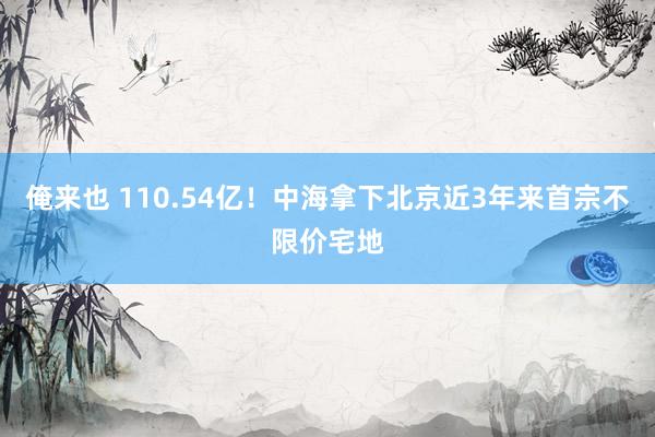 俺来也 110.54亿！中海拿下北京近3年来首宗不限价宅地