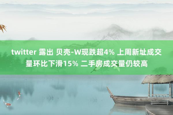 twitter 露出 贝壳-W现跌超4% 上周新址成交量环比下滑15% 二手房成交量仍较高