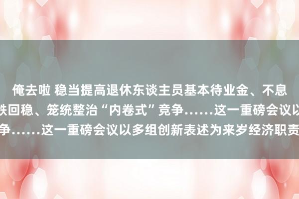 俺去啦 稳当提高退休东谈主员基本待业金、不息用劲推动房地产阛阓止跌回稳、笼统整治“内卷式”竞争……这一重磅会议以多组创新表述为来岁经济职责定调