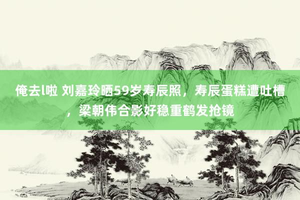 俺去l啦 刘嘉玲晒59岁寿辰照，寿辰蛋糕遭吐槽，梁朝伟合影好稳重鹤发抢镜