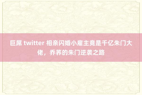 巨屌 twitter 相亲闪婚小雇主竟是千亿朱门大佬，乔荞的朱门逆袭之路