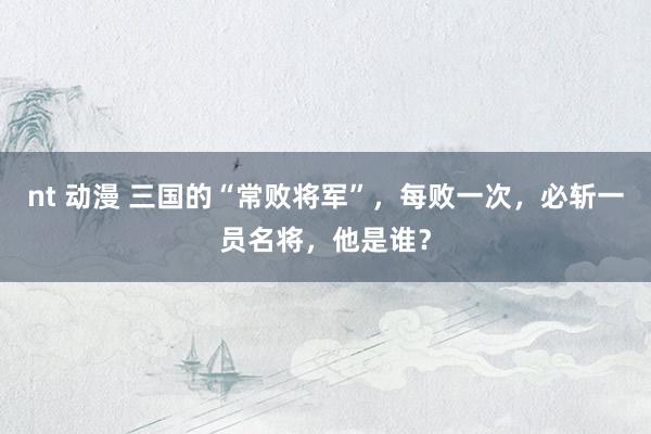 nt 动漫 三国的“常败将军”，每败一次，必斩一员名将，他是谁？