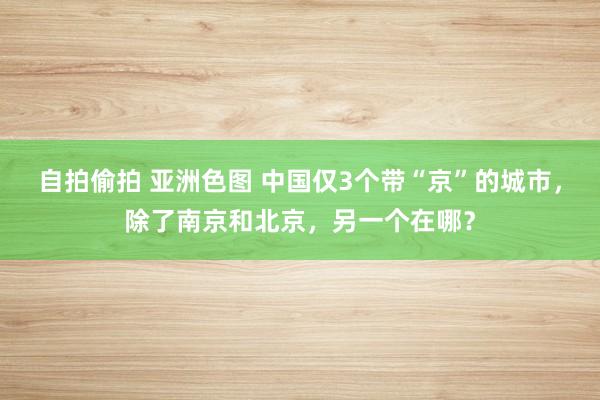 自拍偷拍 亚洲色图 中国仅3个带“京”的城市，除了南京和北京，另一个在哪？