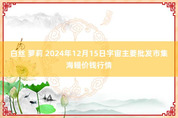 白丝 萝莉 2024年12月15日宇宙主要批发市集海鳗价钱行情