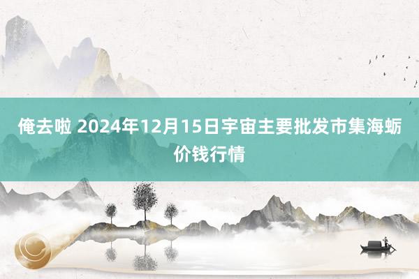 俺去啦 2024年12月15日宇宙主要批发市集海蛎价钱行情