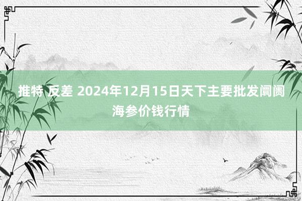 推特 反差 2024年12月15日天下主要批发阛阓海参价钱行情