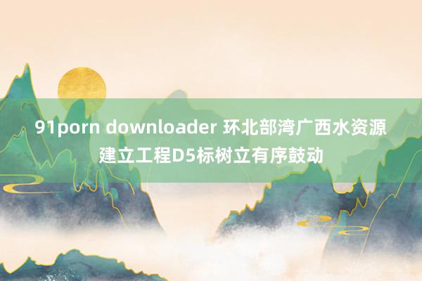 91porn downloader 环北部湾广西水资源建立工程D5标树立有序鼓动