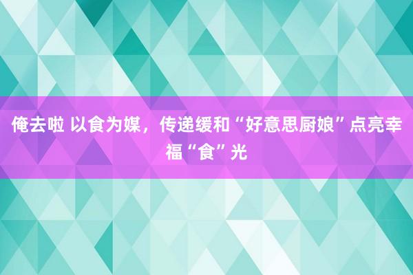 俺去啦 以食为媒，传递缓和“好意思厨娘”点亮幸福“食”光