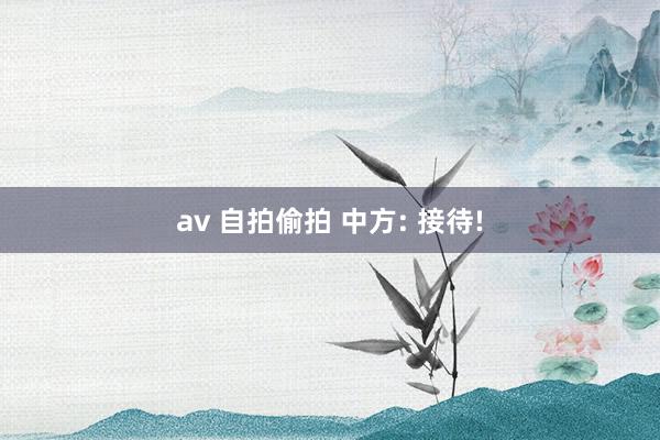 av 自拍偷拍 中方: 接待!