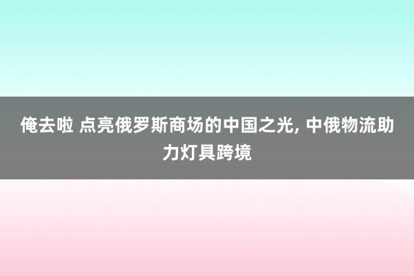 俺去啦 点亮俄罗斯商场的中国之光， 中俄物流助力灯具跨境