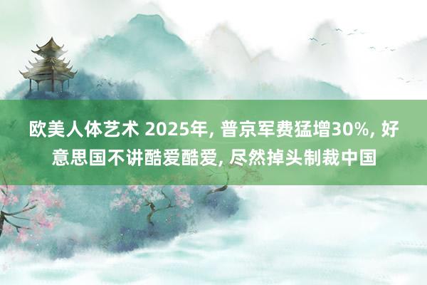 欧美人体艺术 2025年， 普京军费猛增30%， 好意思国不讲酷爱酷爱， 尽然掉头制裁中国