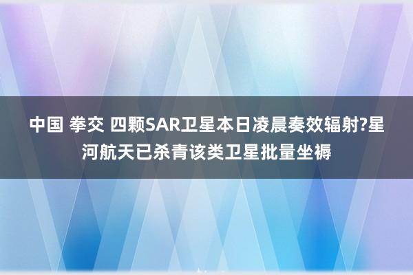 中国 拳交 四颗SAR卫星本日凌晨奏效辐射?星河航天已杀青该类卫星批量坐褥