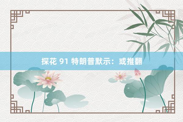 探花 91 特朗普默示：或推翻