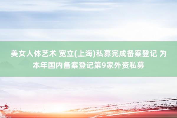 美女人体艺术 宽立(上海)私募完成备案登记 为本年国内备案登记第9家外资私募