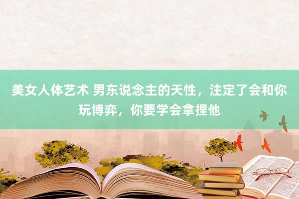 美女人体艺术 男东说念主的天性，注定了会和你玩博弈，你要学会拿捏他