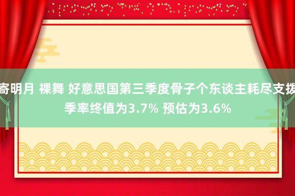 寄明月 裸舞 好意思国第三季度骨子个东谈主耗尽支拨季率终值为3.7% 预估为3.6%