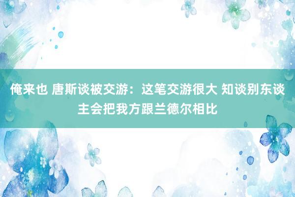 俺来也 唐斯谈被交游：这笔交游很大 知谈别东谈主会把我方跟兰德尔相比