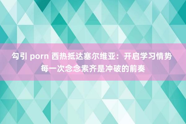 勾引 porn 西热抵达塞尔维亚：开启学习情势 每一次念念索齐是冲破的前奏