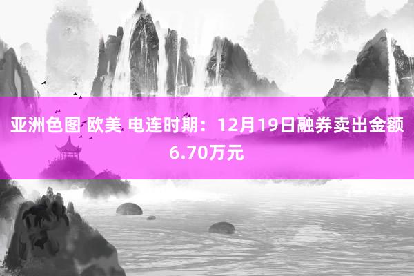 亚洲色图 欧美 电连时期：12月19日融券卖出金额6.70万元