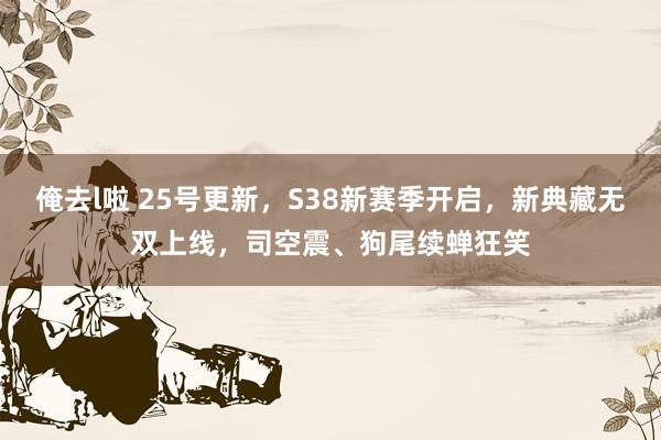 俺去l啦 25号更新，S38新赛季开启，新典藏无双上线，司空震、狗尾续蝉狂笑