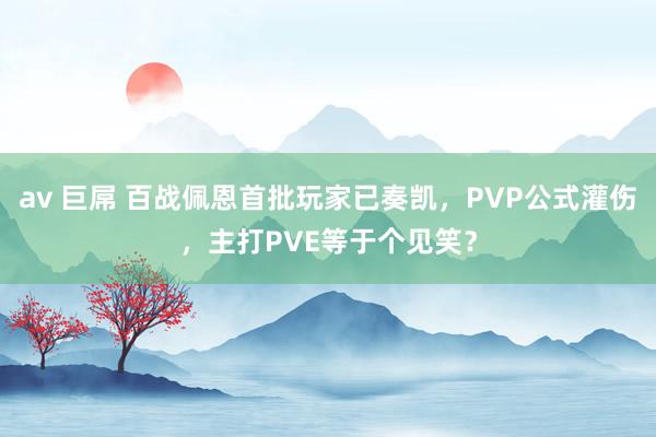 av 巨屌 百战佩恩首批玩家已奏凯，PVP公式灌伤，主打PVE等于个见笑？