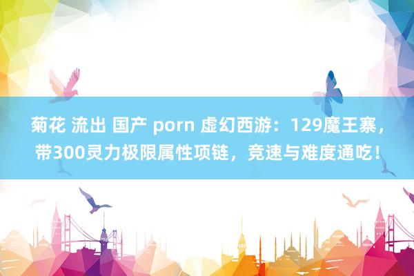 菊花 流出 国产 porn 虚幻西游：129魔王寨，带300灵力极限属性项链，竞速与难度通吃！