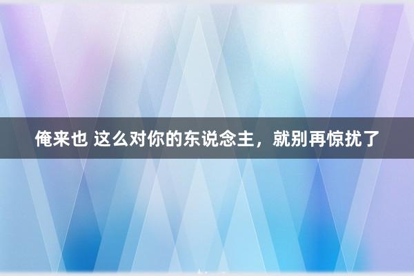 俺来也 这么对你的东说念主，就别再惊扰了